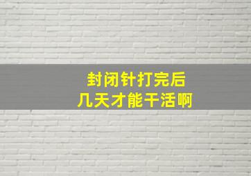 封闭针打完后几天才能干活啊