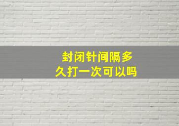 封闭针间隔多久打一次可以吗