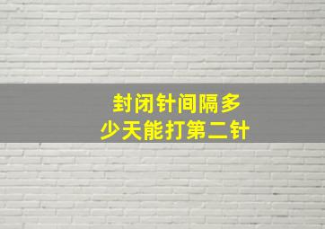 封闭针间隔多少天能打第二针