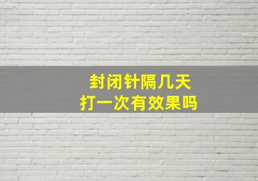 封闭针隔几天打一次有效果吗