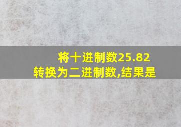 将十进制数25.82转换为二进制数,结果是