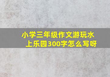 小学三年级作文游玩水上乐园300字怎么写呀