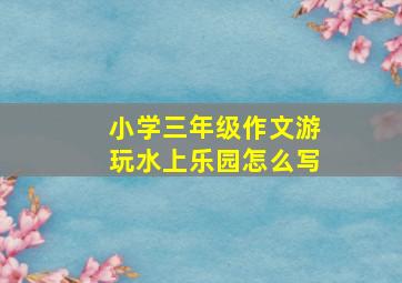 小学三年级作文游玩水上乐园怎么写