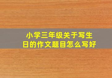 小学三年级关于写生日的作文题目怎么写好