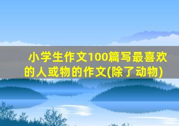 小学生作文100篇写最喜欢的人或物的作文(除了动物)