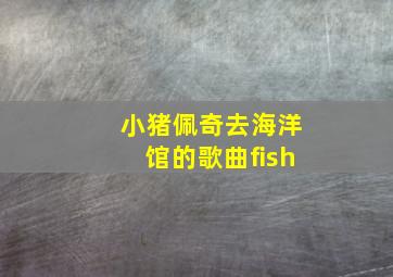 小猪佩奇去海洋馆的歌曲fish