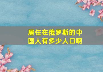 居住在俄罗斯的中国人有多少人口啊