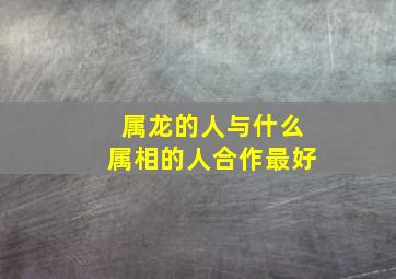 属龙的人与什么属相的人合作最好