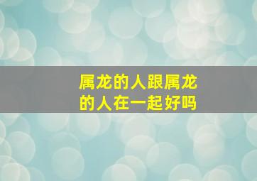 属龙的人跟属龙的人在一起好吗