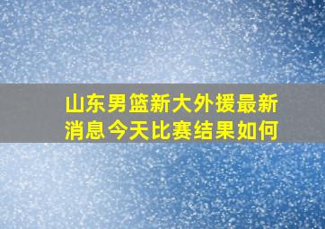 山东男篮新大外援最新消息今天比赛结果如何