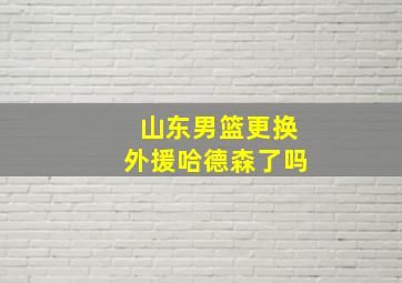 山东男篮更换外援哈德森了吗