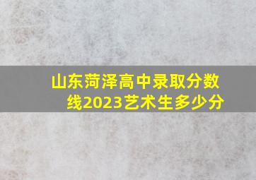 山东菏泽高中录取分数线2023艺术生多少分