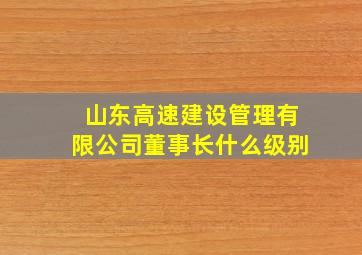 山东高速建设管理有限公司董事长什么级别