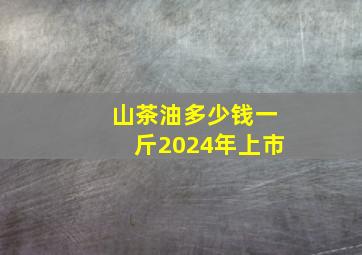 山茶油多少钱一斤2024年上市