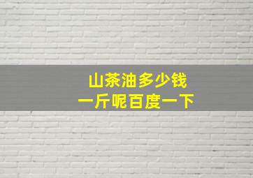 山茶油多少钱一斤呢百度一下