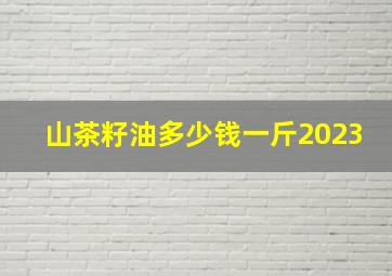 山茶籽油多少钱一斤2023