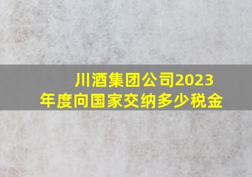 川酒集团公司2023年度向国家交纳多少税金