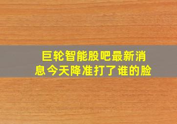 巨轮智能股吧最新消息今天降准打了谁的脸