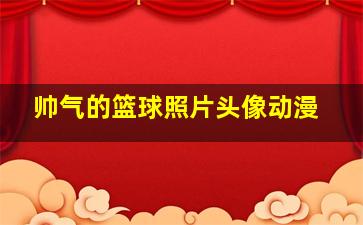 帅气的篮球照片头像动漫