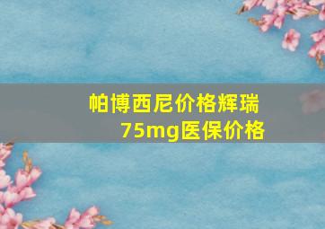 帕博西尼价格辉瑞75mg医保价格