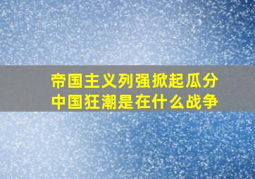 帝国主义列强掀起瓜分中国狂潮是在什么战争