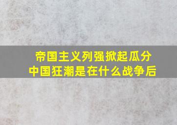 帝国主义列强掀起瓜分中国狂潮是在什么战争后