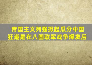 帝国主义列强掀起瓜分中国狂潮是在八国联军战争爆发后