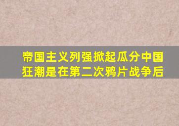 帝国主义列强掀起瓜分中国狂潮是在第二次鸦片战争后