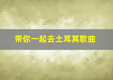 带你一起去土耳其歌曲