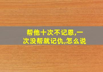 帮他十次不记恩,一次没帮就记仇,怎么说