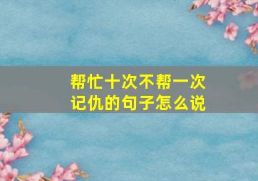 帮忙十次不帮一次记仇的句子怎么说