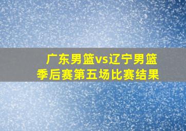 广东男篮vs辽宁男篮季后赛第五场比赛结果