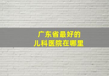 广东省最好的儿科医院在哪里