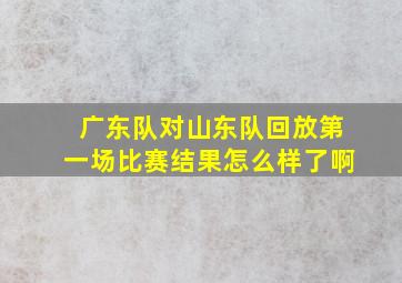 广东队对山东队回放第一场比赛结果怎么样了啊