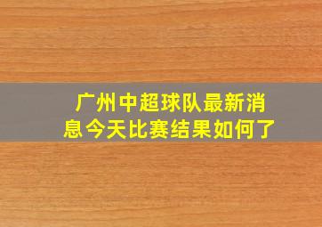 广州中超球队最新消息今天比赛结果如何了