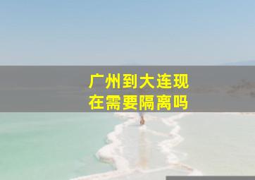 广州到大连现在需要隔离吗