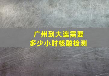 广州到大连需要多少小时核酸检测