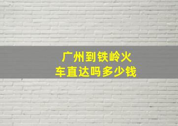 广州到铁岭火车直达吗多少钱