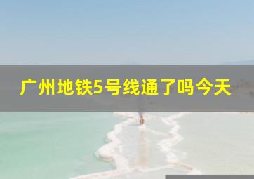 广州地铁5号线通了吗今天