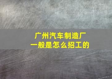 广州汽车制造厂一般是怎么招工的