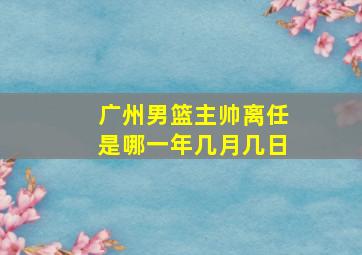 广州男篮主帅离任是哪一年几月几日