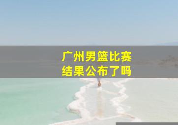 广州男篮比赛结果公布了吗