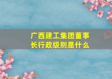 广西建工集团董事长行政级别是什么