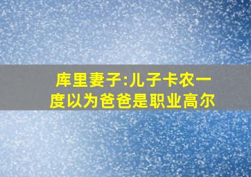 库里妻子:儿子卡农一度以为爸爸是职业高尔