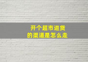 开个超市进货的渠道是怎么走