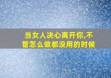 当女人决心离开你,不管怎么做都没用的时候