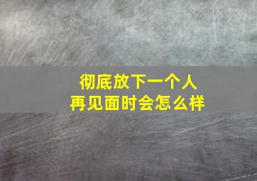 彻底放下一个人再见面时会怎么样