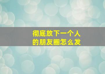 彻底放下一个人的朋友圈怎么发