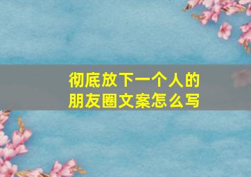 彻底放下一个人的朋友圈文案怎么写