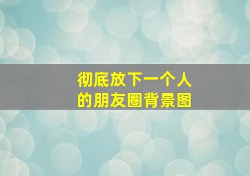 彻底放下一个人的朋友圈背景图